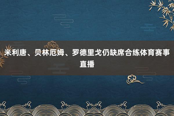 米利唐、贝林厄姆、罗德里戈仍缺席合练体育赛事直播