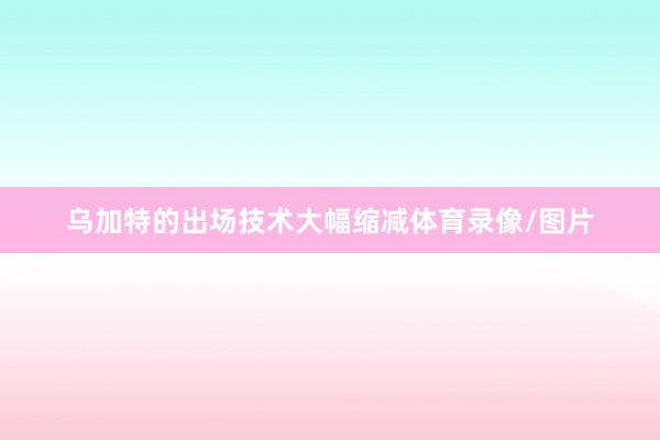 乌加特的出场技术大幅缩减体育录像/图片