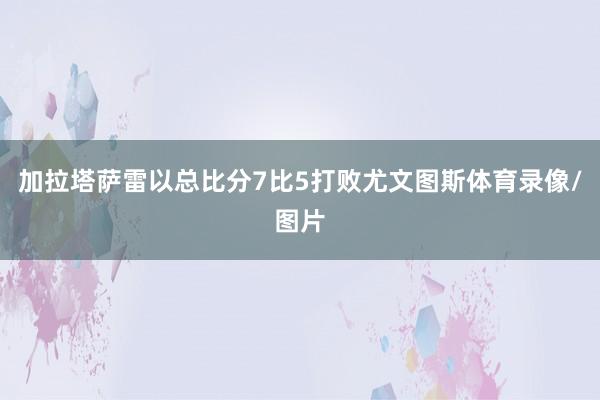 加拉塔萨雷以总比分7比5打败尤文图斯体育录像/图片