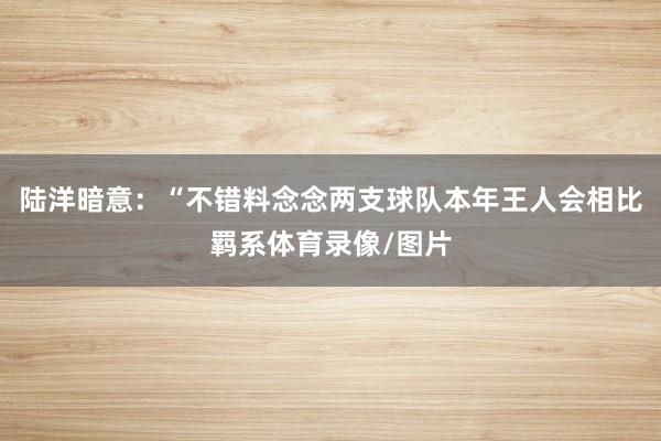 陆洋暗意：“不错料念念两支球队本年王人会相比羁系体育录像/图片