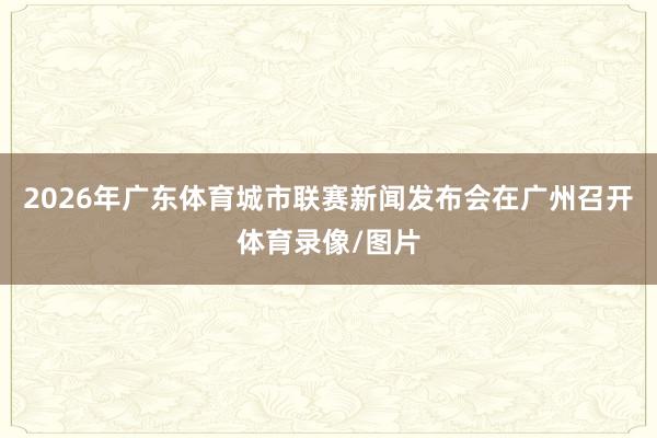 2026年广东体育城市联赛新闻发布会在广州召开体育录像/图片