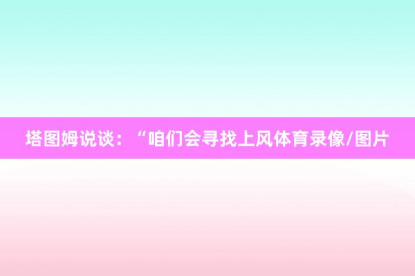 塔图姆说谈：“咱们会寻找上风体育录像/图片