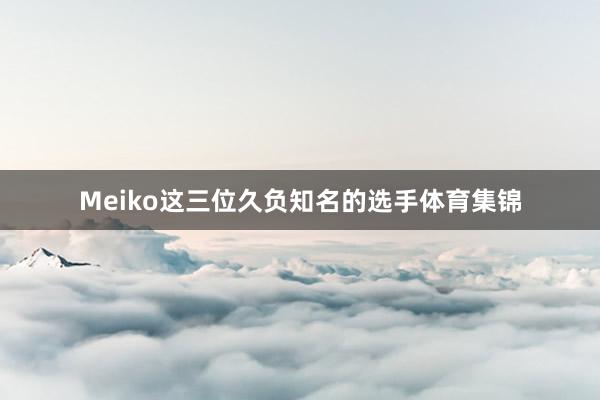 Meiko这三位久负知名的选手体育集锦
